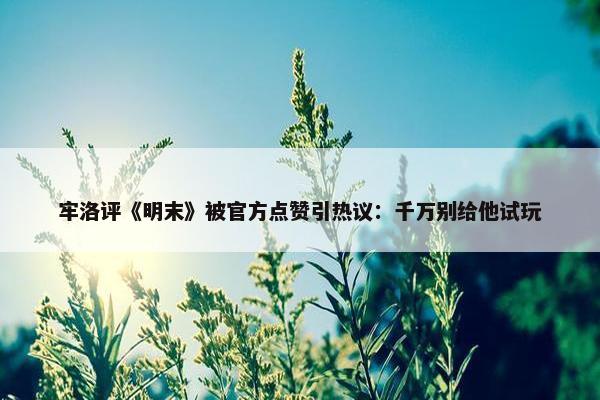 牢洛评《明末》被官方点赞引热议：千万别给他试玩