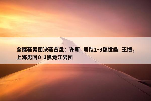 全锦赛男团决赛首盘：许昕_周恺1-3魏世皓_王博，上海男团0-1黑龙江男团