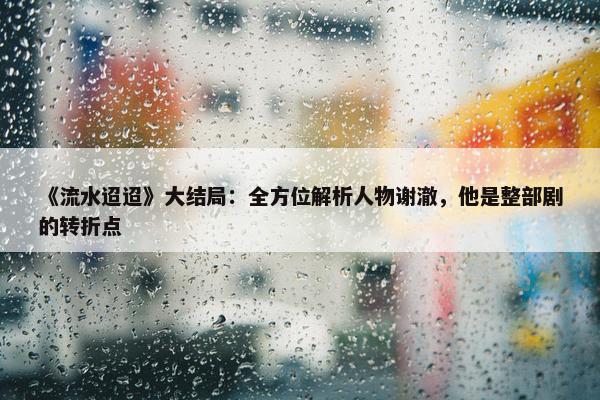 《流水迢迢》大结局：全方位解析人物谢澈，他是整部剧的转折点