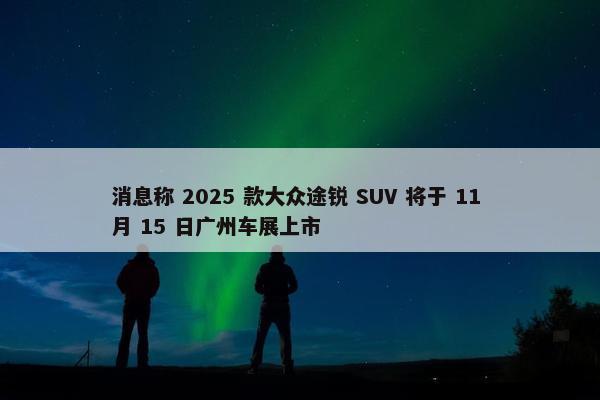 消息称 2025 款大众途锐 SUV 将于 11 月 15 日广州车展上市