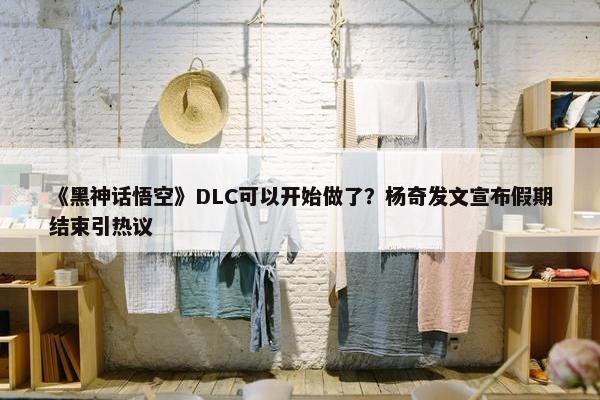 《黑神话悟空》DLC可以开始做了？杨奇发文宣布假期结束引热议