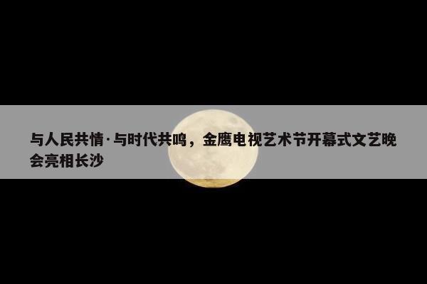 与人民共情·与时代共鸣，金鹰电视艺术节开幕式文艺晚会亮相长沙