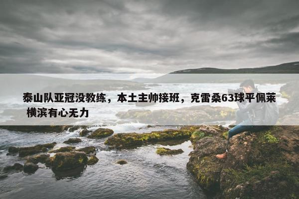 泰山队亚冠没教练，本土主帅接班，克雷桑63球平佩莱 横滨有心无力