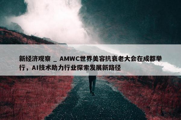 新经济观察 _ AMWC世界美容抗衰老大会在成都举行，AI技术助力行业探索发展新路径