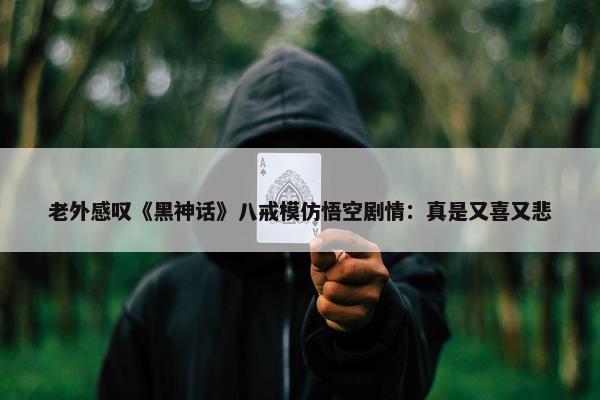 老外感叹《黑神话》八戒模仿悟空剧情：真是又喜又悲