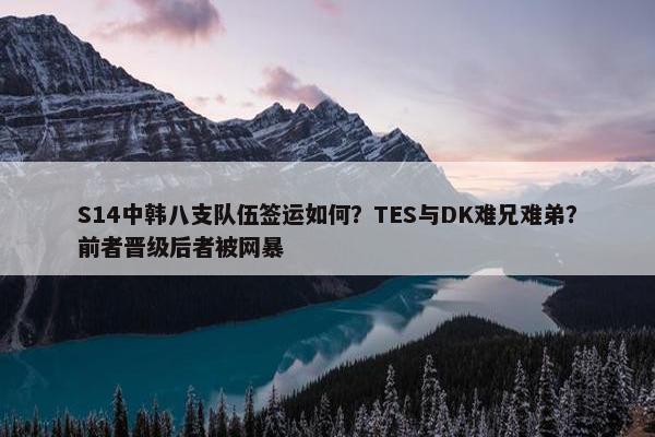 S14中韩八支队伍签运如何？TES与DK难兄难弟？前者晋级后者被网暴