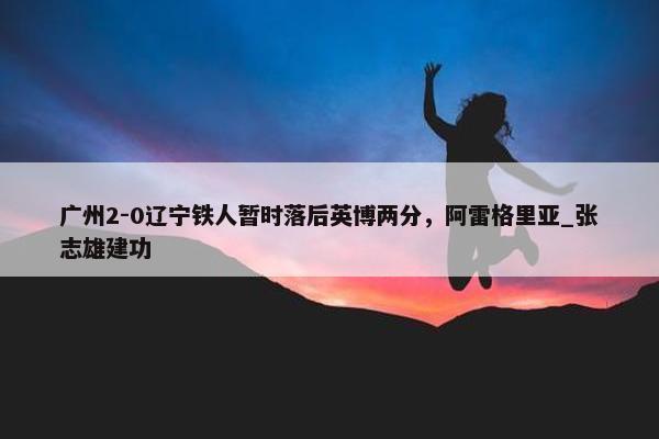 广州2-0辽宁铁人暂时落后英博两分，阿雷格里亚_张志雄建功