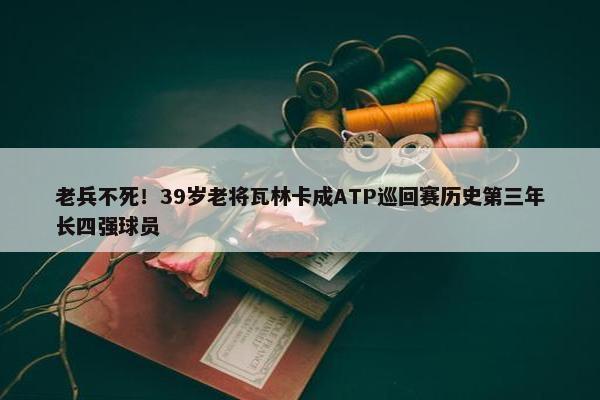 老兵不死！39岁老将瓦林卡成ATP巡回赛历史第三年长四强球员