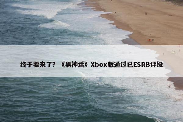 终于要来了？《黑神话》Xbox版通过已ESRB评级