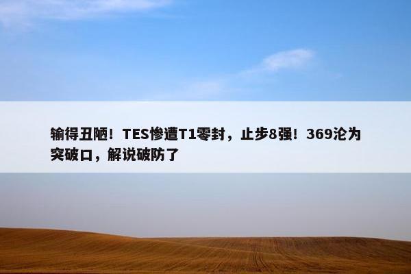 输得丑陋！TES惨遭T1零封，止步8强！369沦为突破口，解说破防了