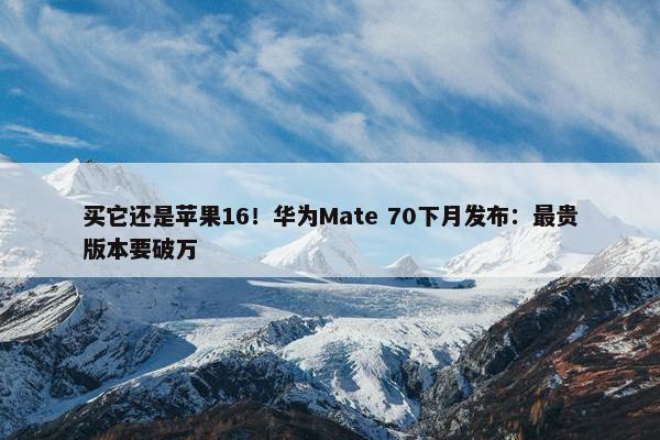 买它还是苹果16！华为Mate 70下月发布：最贵版本要破万