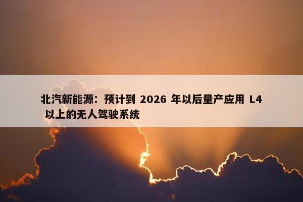 北汽新能源：预计到 2026 年以后量产应用 L4 以上的无人驾驶系统