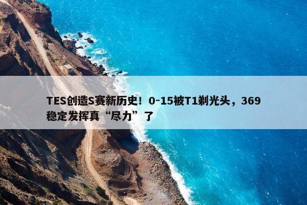 TES创造S赛新历史！0-15被T1剃光头，369稳定发挥真“尽力”了