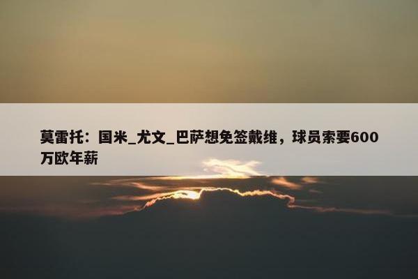 莫雷托：国米_尤文_巴萨想免签戴维，球员索要600万欧年薪