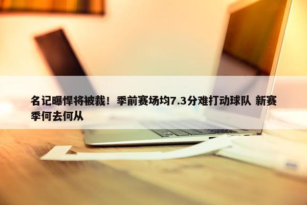 名记曝悍将被裁！季前赛场均7.3分难打动球队 新赛季何去何从