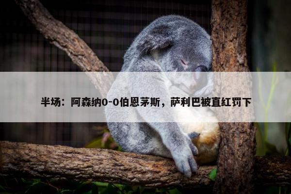 半场：阿森纳0-0伯恩茅斯，萨利巴被直红罚下