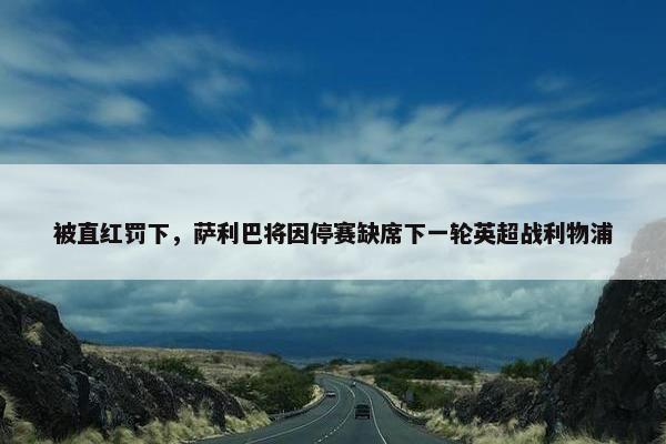 被直红罚下，萨利巴将因停赛缺席下一轮英超战利物浦