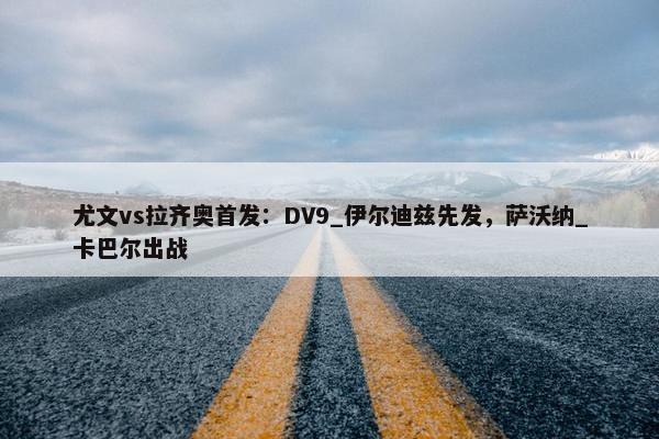 尤文vs拉齐奥首发：DV9_伊尔迪兹先发，萨沃纳_卡巴尔出战