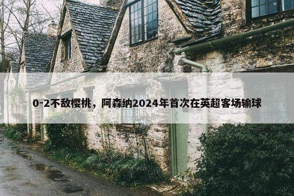 0-2不敌樱桃，阿森纳2024年首次在英超客场输球