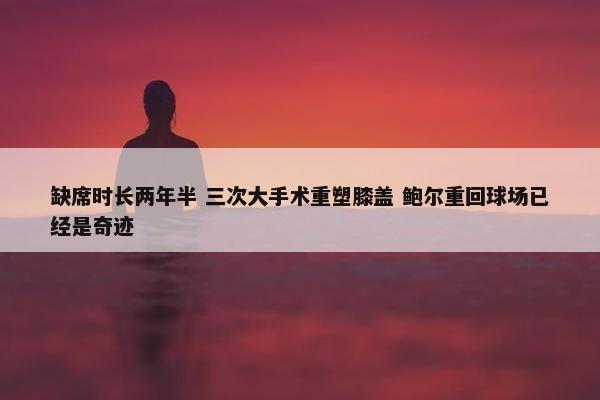 缺席时长两年半 三次大手术重塑膝盖 鲍尔重回球场已经是奇迹