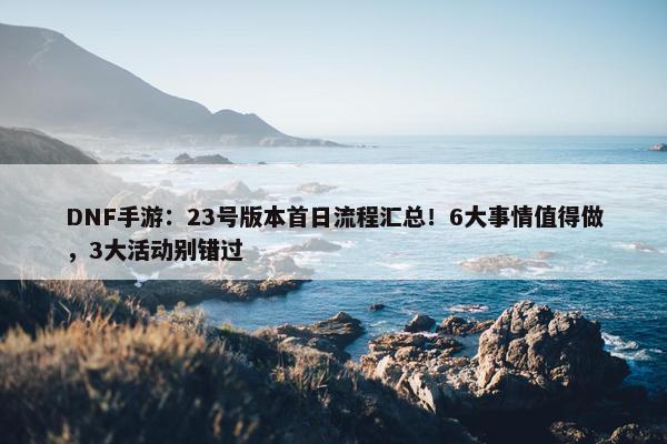 DNF手游：23号版本首日流程汇总！6大事情值得做，3大活动别错过