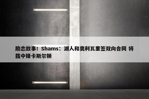 励志故事！Shams：湖人和奥利瓦里签双向合同 将裁中锋卡斯尔顿