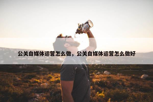 公关自媒体运营怎么做，公关自媒体运营怎么做好