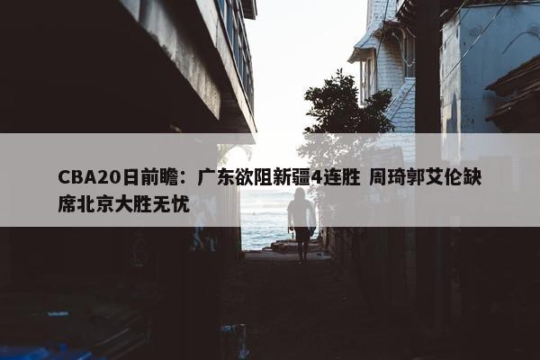 CBA20日前瞻：广东欲阻新疆4连胜 周琦郭艾伦缺席北京大胜无忧