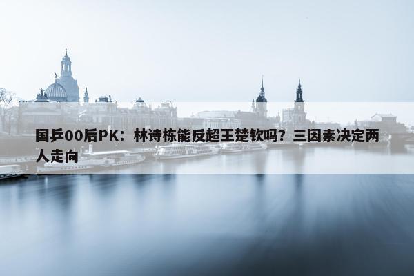 国乒00后PK：林诗栋能反超王楚钦吗？三因素决定两人走向