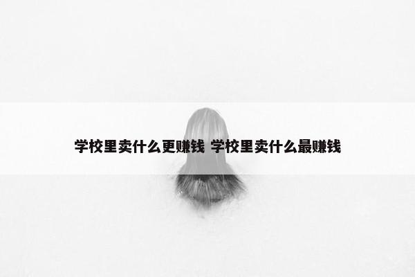 学校里卖什么更赚钱 学校里卖什么最赚钱