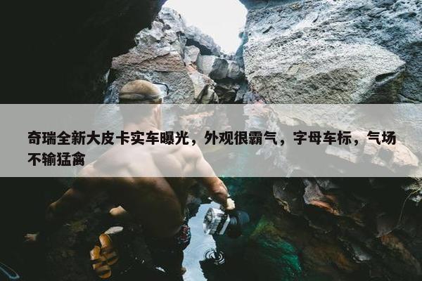 奇瑞全新大皮卡实车曝光，外观很霸气，字母车标，气场不输猛禽