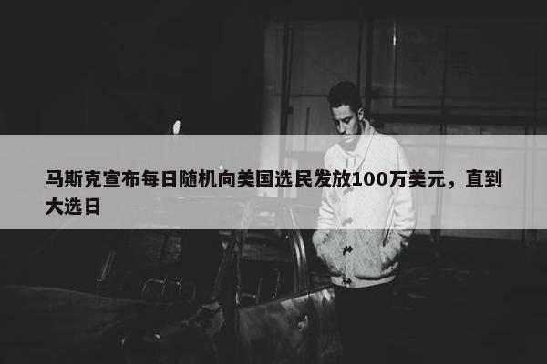 马斯克宣布每日随机向美国选民发放100万美元，直到大选日