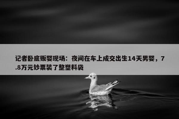 记者卧底贩婴现场：夜间在车上成交出生14天男婴，7.8万元钞票装了整塑料袋