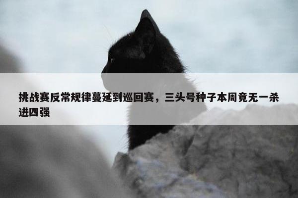 挑战赛反常规律蔓延到巡回赛，三头号种子本周竟无一杀进四强