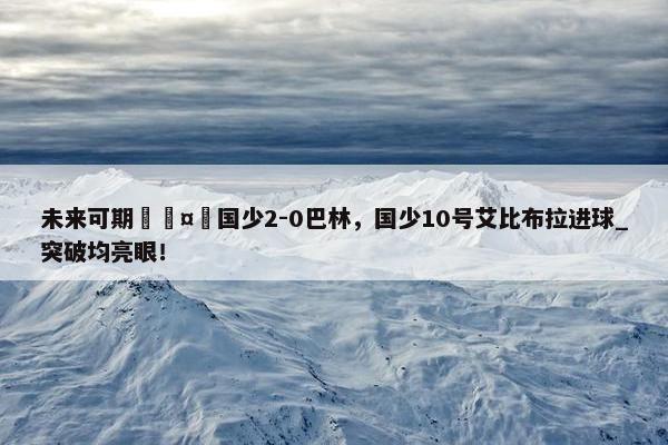 未来可期🤩国少2-0巴林，国少10号艾比布拉进球_突破均亮眼！