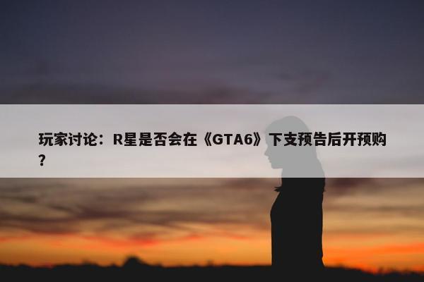 玩家讨论：R星是否会在《GTA6》下支预告后开预购？