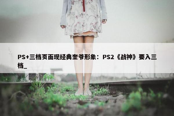 PS+三档页面现经典奎爷形象：PS2《战神》要入三档_