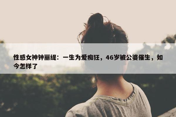 性感女神钟丽缇：一生为爱痴狂，46岁被公婆催生，如今怎样了