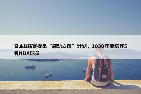 日本B联赛提出“感动立国”计划，2030年要培养5名NBA球员