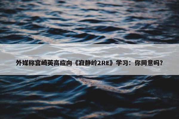 外媒称宫崎英高应向《寂静岭2RE》学习：你同意吗？