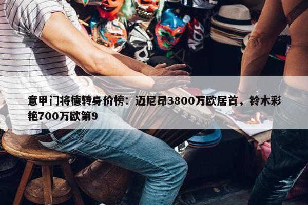 意甲门将德转身价榜：迈尼昂3800万欧居首，铃木彩艳700万欧第9