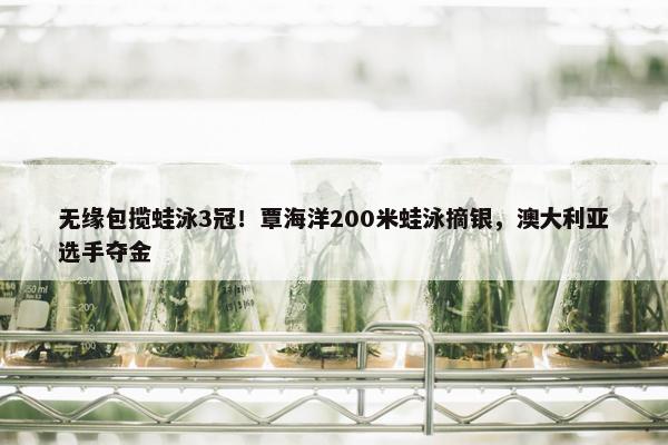 无缘包揽蛙泳3冠！覃海洋200米蛙泳摘银，澳大利亚选手夺金