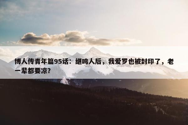 博人传青年篇95话：继鸣人后，我爱罗也被封印了，老一辈都要凉？