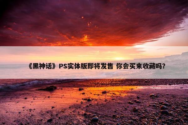 《黑神话》PS实体版即将发售 你会买来收藏吗？