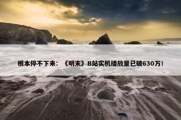 根本停不下来：《明末》B站实机播放量已破630万！