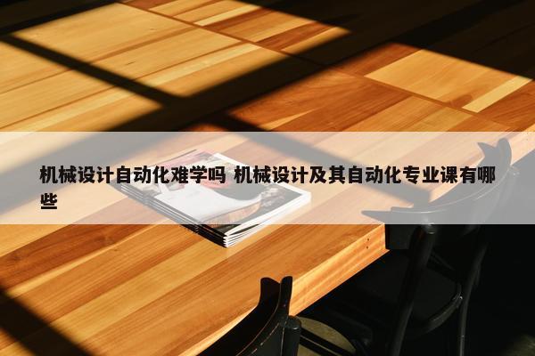 机械设计自动化难学吗 机械设计及其自动化专业课有哪些