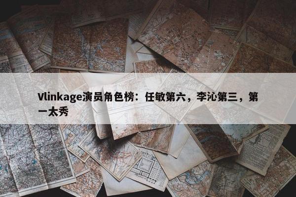 Vlinkage演员角色榜：任敏第六，李沁第三，第一太秀