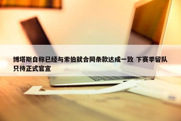 博塔斯自称已经与索伯就合同条款达成一致 下赛季留队只待正式官宣