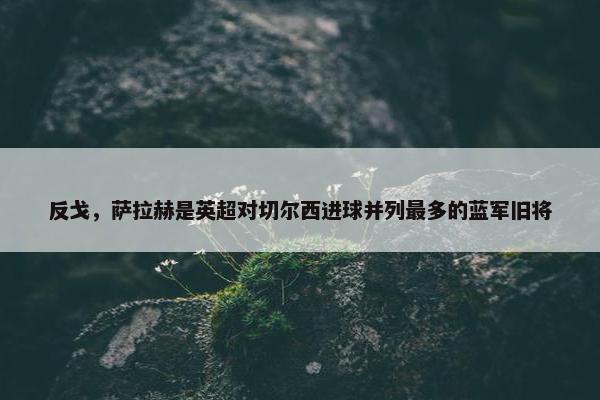 反戈，萨拉赫是英超对切尔西进球并列最多的蓝军旧将