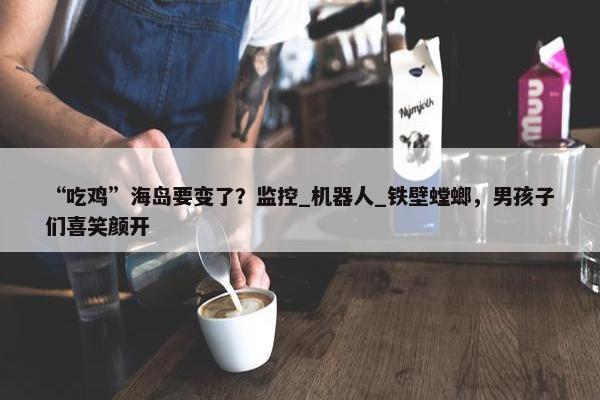 “吃鸡”海岛要变了？监控_机器人_铁壁螳螂，男孩子们喜笑颜开